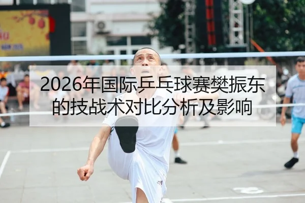 2026年国际乒乓球赛樊振东的技战术对比分析及影响