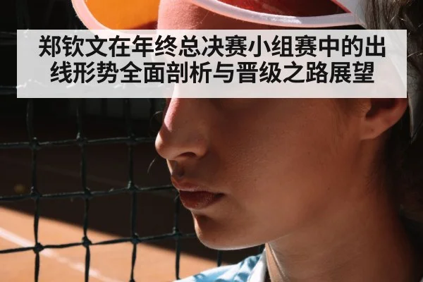 郑钦文在年终总决赛小组赛中的出线形势全面剖析与晋级之路展望